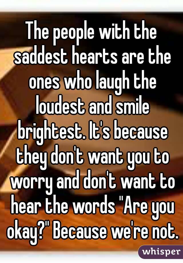 The people with the saddest hearts are the ones who laugh the loudest and smile brightest. It's because they don't want you to worry and don't want to hear the words "Are you okay?" Because we're not.