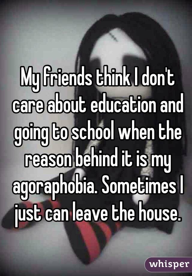 My friends think I don't care about education and going to school when the reason behind it is my agoraphobia. Sometimes I just can leave the house. 