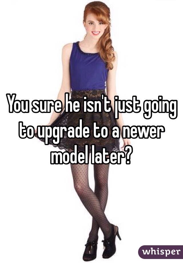 You sure he isn't just going to upgrade to a newer model later?