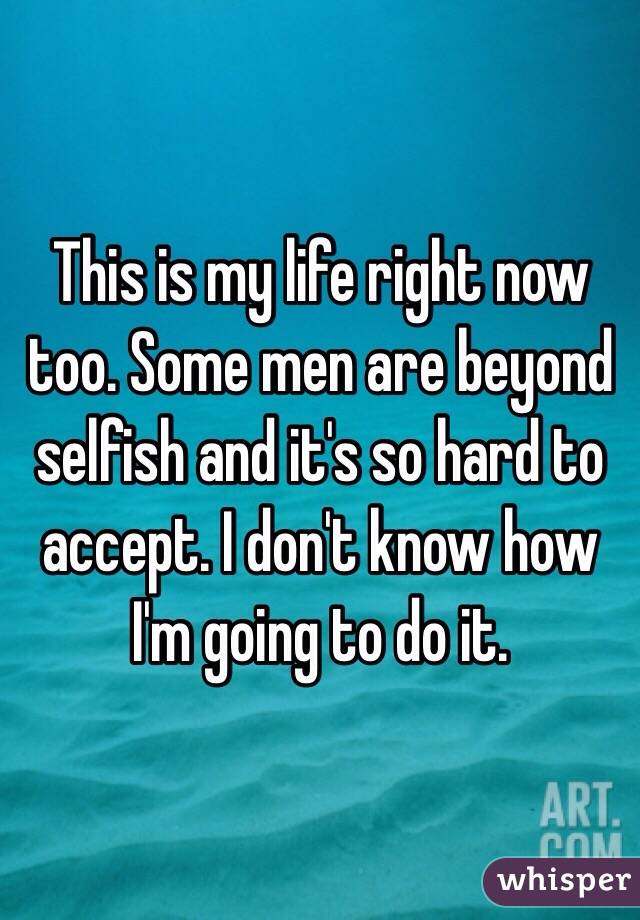 This is my life right now too. Some men are beyond selfish and it's so hard to accept. I don't know how I'm going to do it. 