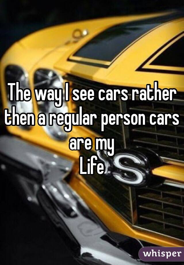 The way I see cars rather then a regular person cars are my
Life 