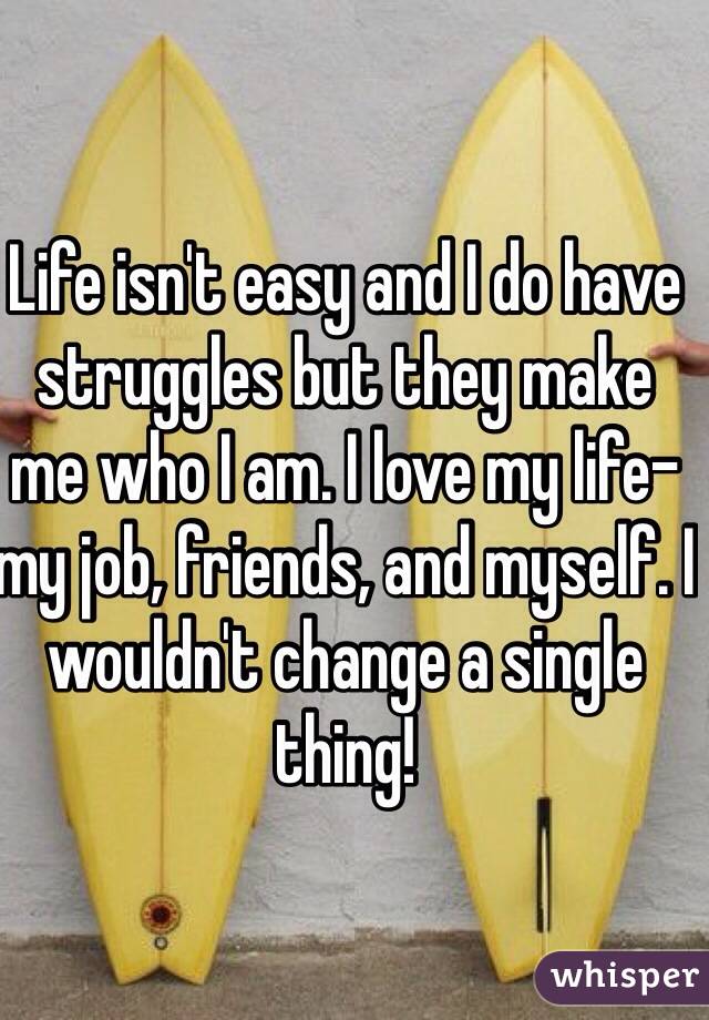 Life isn't easy and I do have struggles but they make me who I am. I love my life- my job, friends, and myself. I wouldn't change a single thing! 