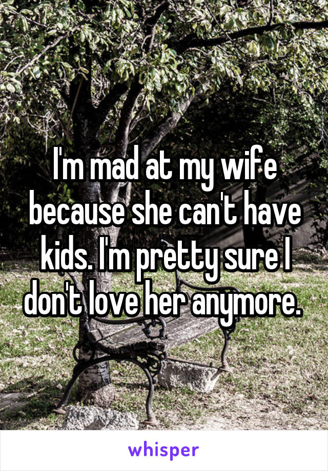I'm mad at my wife because she can't have kids. I'm pretty sure I don't love her anymore. 