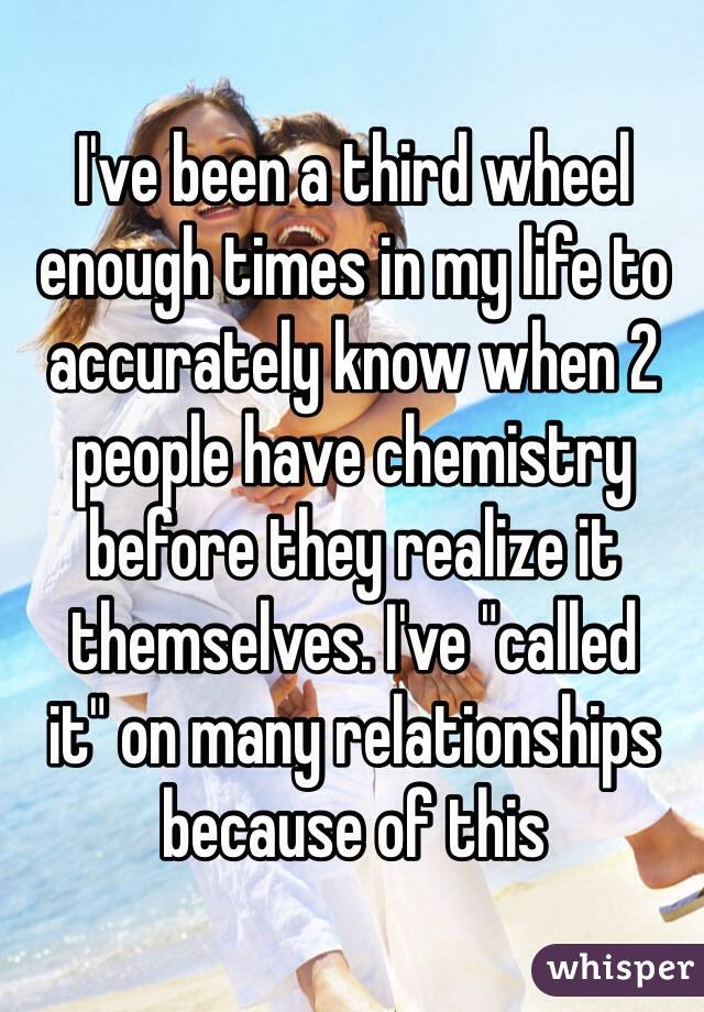 I've been a third wheel enough times in my life to accurately know when 2 people have chemistry before they realize it themselves. I've "called 
it" on many relationships 
because of this