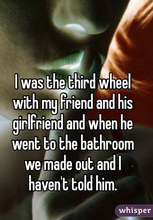 I was the third wheel 
with my friend and his girlfriend and when he went to the bathroom 
we made out and I 
haven't told him.