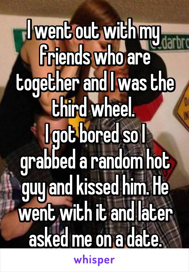I went out with my 
friends who are together and I was the third wheel. 
I got bored so I grabbed a random hot guy and kissed him. He went with it and later asked me on a date.