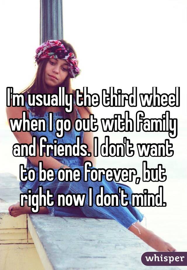 I'm usually the third wheel when I go out with family and friends. I don't want 
to be one forever, but right now I don't mind.
