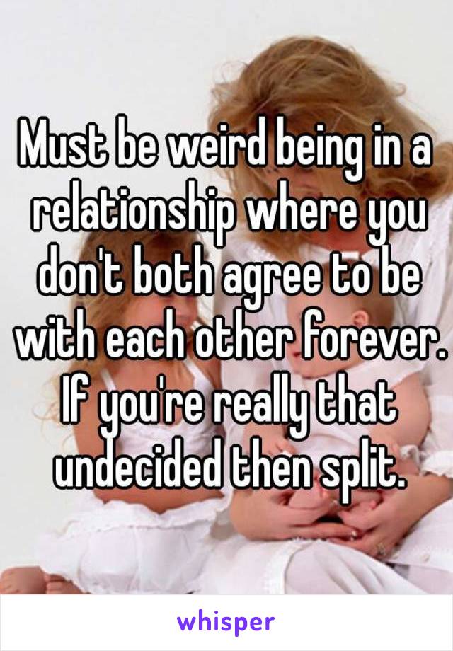 Must be weird being in a relationship where you don't both agree to be with each other forever. If you're really that undecided then split.
