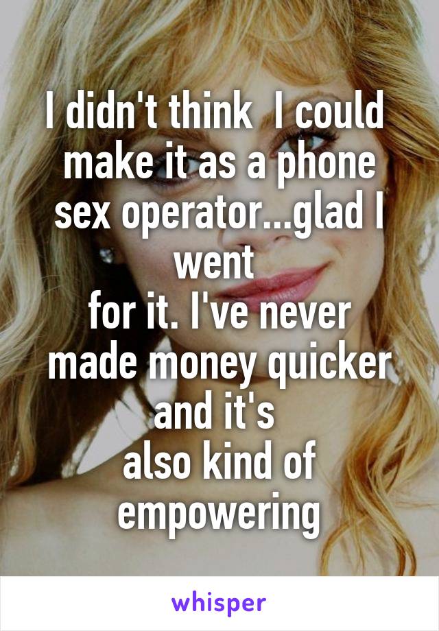 I didn't think  I could 
make it as a phone sex operator...glad I went 
for it. I've never made money quicker and it's 
also kind of empowering