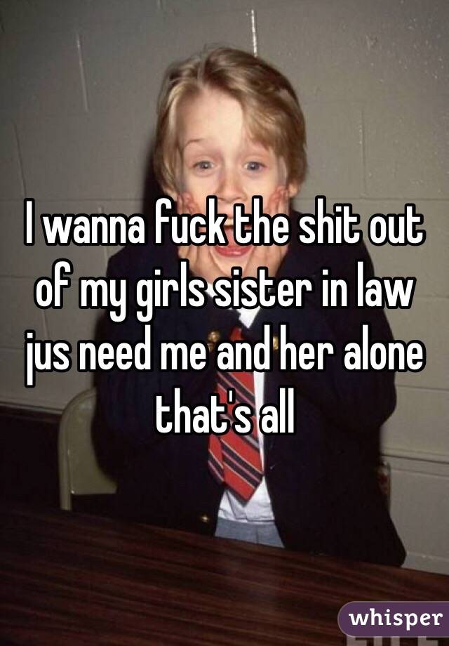 I wanna fuck the shit out of my girls sister in law jus need me and her alone that's all