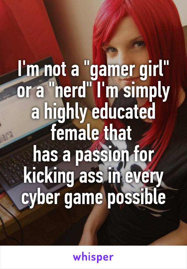I'm not a "gamer girl" or a "nerd" I'm simply a highly educated female that 
has a passion for kicking ass in every cyber game possible