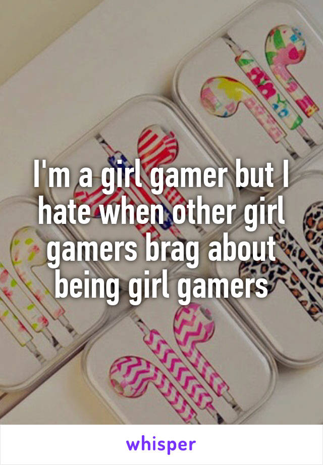 I'm a girl gamer but I hate when other girl gamers brag about being girl gamers