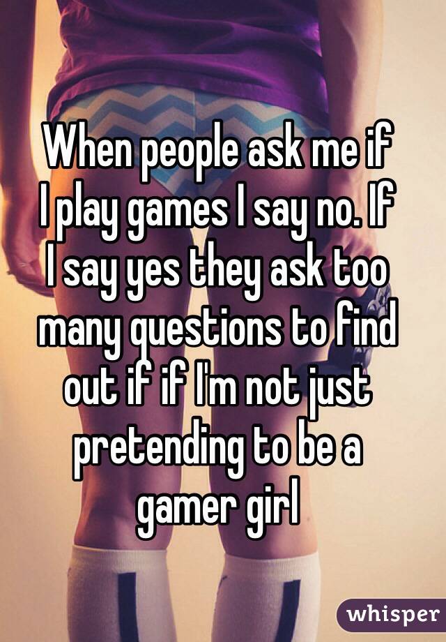When people ask me if 
I play games I say no. If 
I say yes they ask too 
many questions to find 
out if if I'm not just pretending to be a 
gamer girl