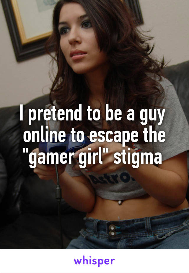 I pretend to be a guy 
online to escape the "gamer girl" stigma 