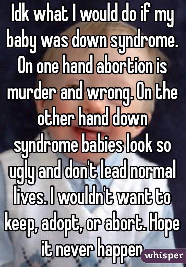 Idk what I would do if my baby was down syndrome. On one hand abortion is murder and wrong. On the other hand down syndrome babies look so ugly and don't lead normal lives. I wouldn't want to keep, adopt, or abort. Hope it never happen