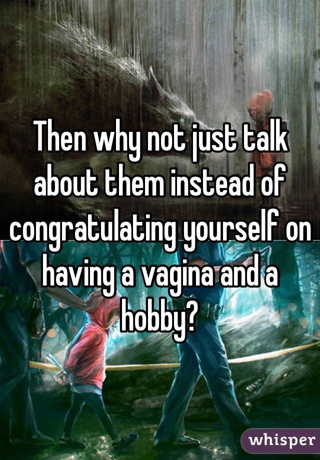 Then why not just talk about them instead of congratulating yourself on having a vagina and a hobby?