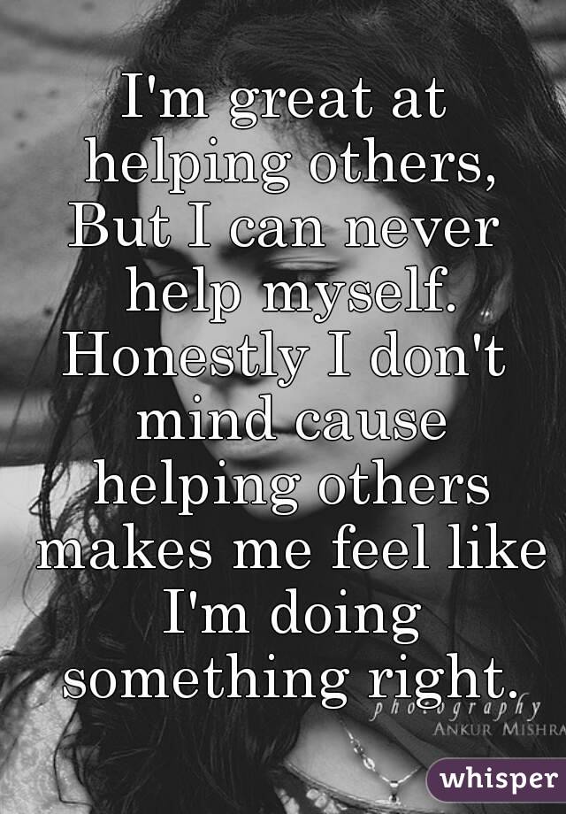 I'm great at helping others,
But I can never help myself.
Honestly I don't mind cause helping others makes me feel like I'm doing something right.