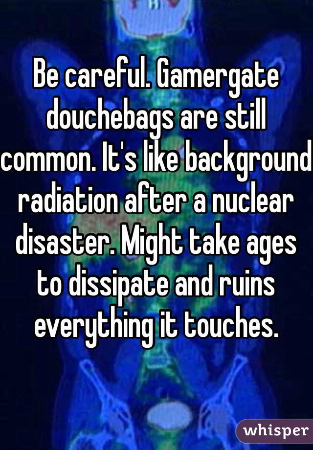 Be careful. Gamergate douchebags are still common. It's like background radiation after a nuclear disaster. Might take ages to dissipate and ruins everything it touches. 