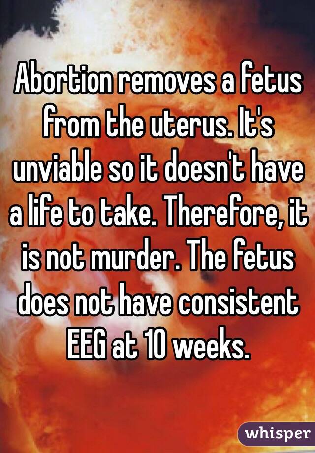 Abortion removes a fetus from the uterus. It's unviable so it doesn't have a life to take. Therefore, it is not murder. The fetus does not have consistent EEG at 10 weeks.