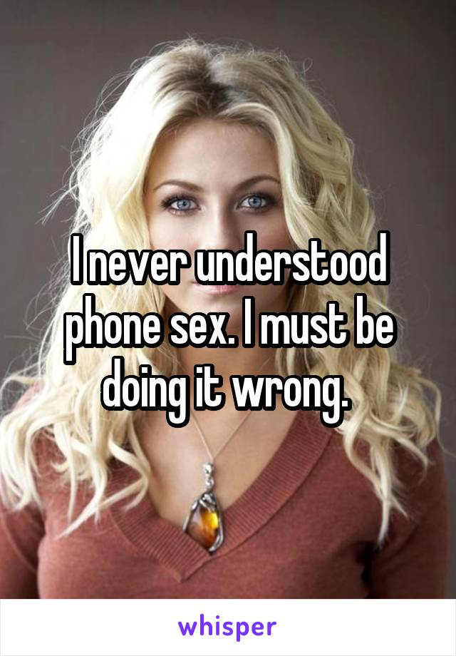 I never understood phone sex. I must be doing it wrong. 