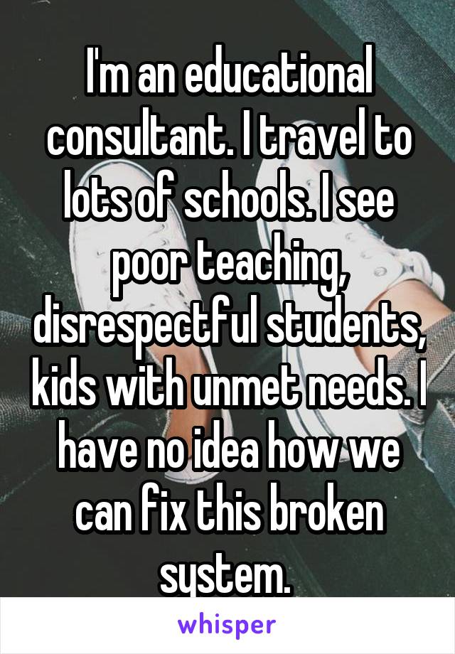 I'm an educational consultant. I travel to lots of schools. I see poor teaching, disrespectful students, kids with unmet needs. I have no idea how we can fix this broken system. 