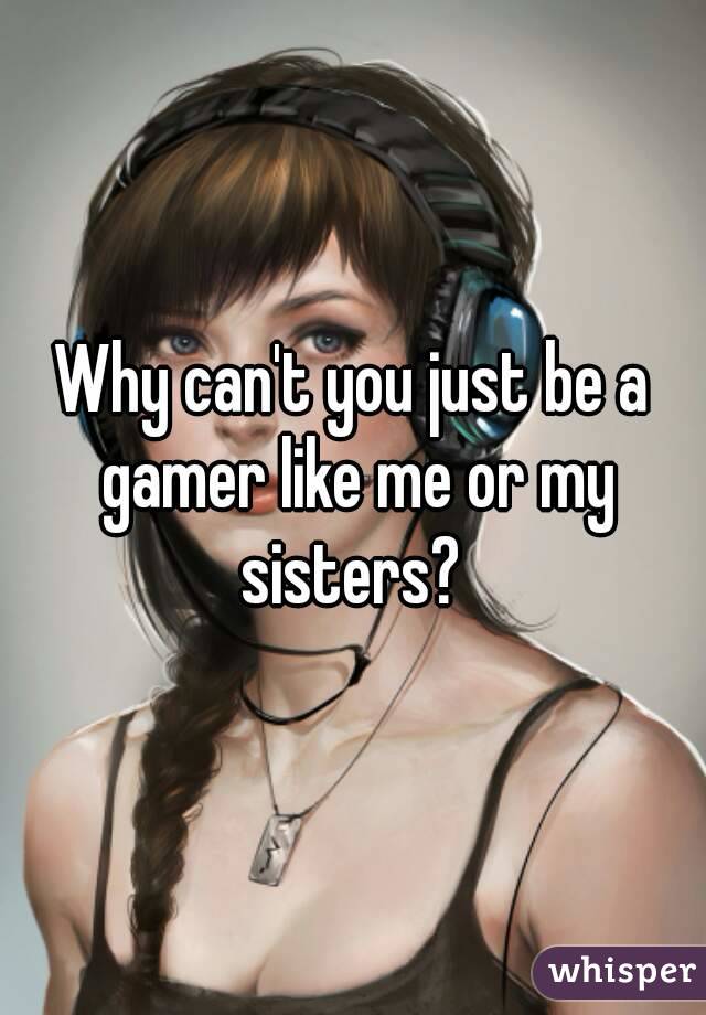 Why can't you just be a gamer like me or my sisters? 