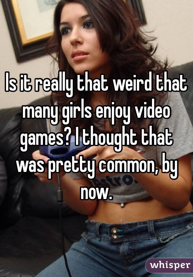 Is it really that weird that many girls enjoy video games? I thought that was pretty common, by now.