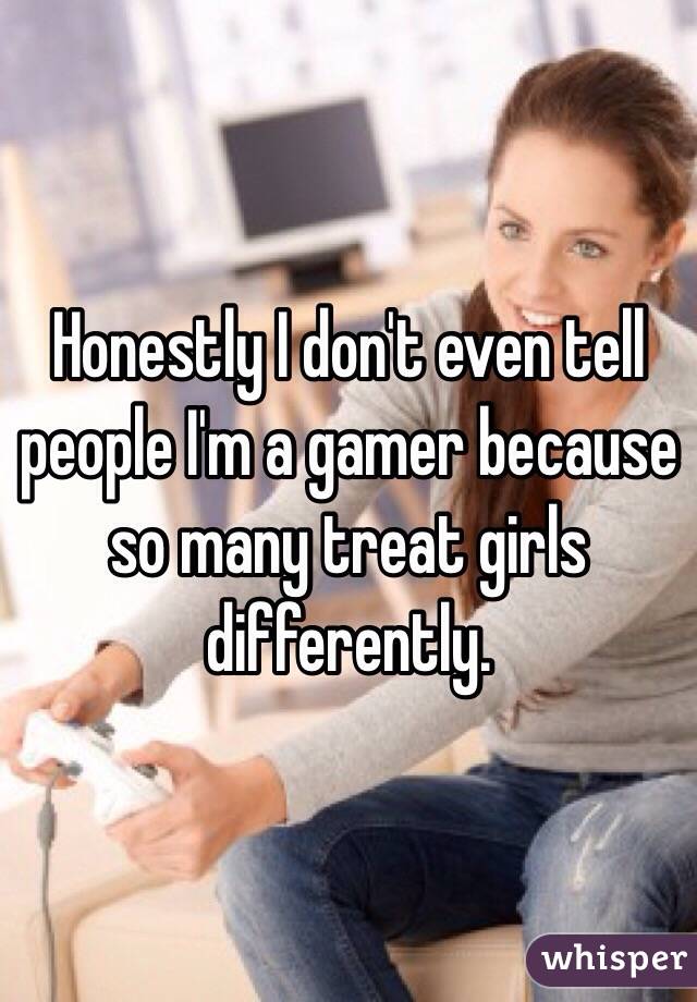 Honestly I don't even tell people I'm a gamer because so many treat girls differently. 