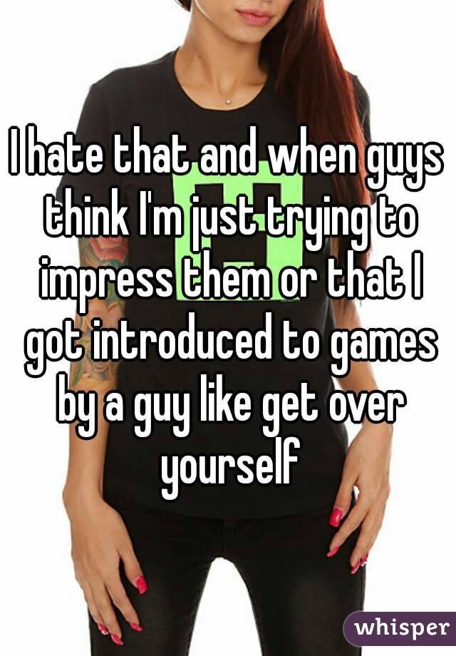 I hate that and when guys think I'm just trying to impress them or that I got introduced to games by a guy like get over yourself