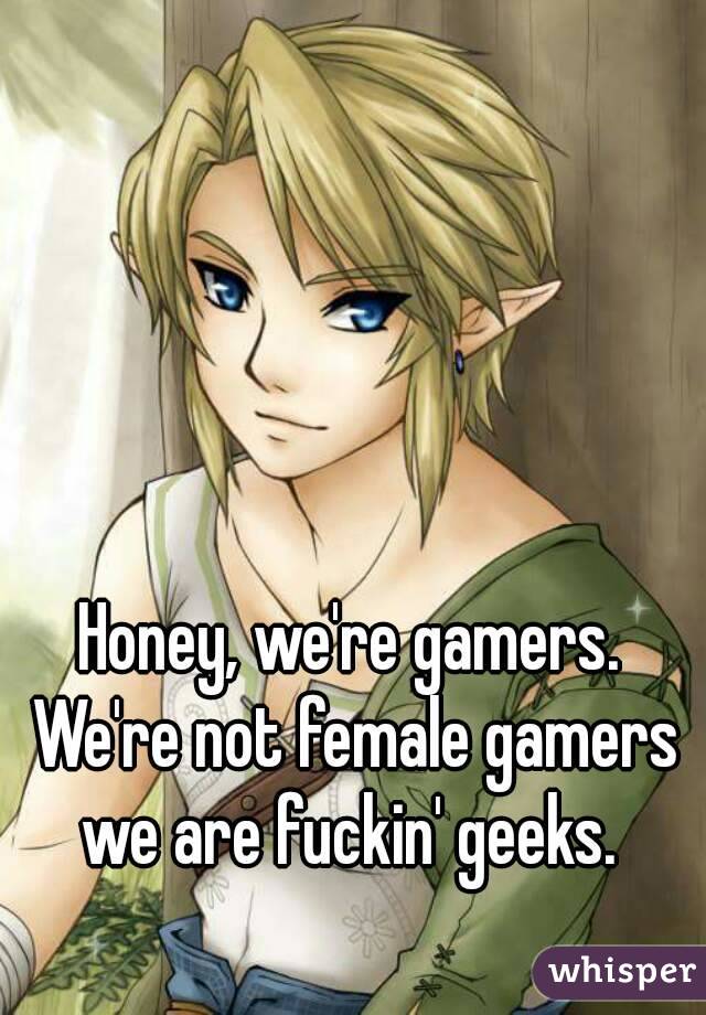 Honey, we're gamers. We're not female gamers we are fuckin' geeks. 