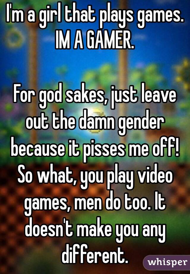 I'm a girl that plays games.
IM A GAMER.

For god sakes, just leave out the damn gender because it pisses me off! So what, you play video games, men do too. It doesn't make you any different.