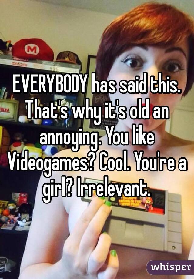 EVERYBODY has said this. That's why it's old an annoying. You like Videogames? Cool. You're a girl? Irrelevant. 