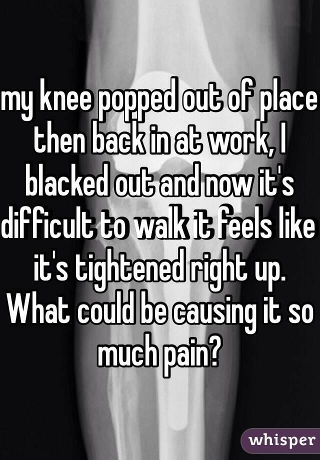 my knee popped out of place then back in at work, I blacked out and now it's difficult to walk it feels like it's tightened right up. What could be causing it so much pain? 