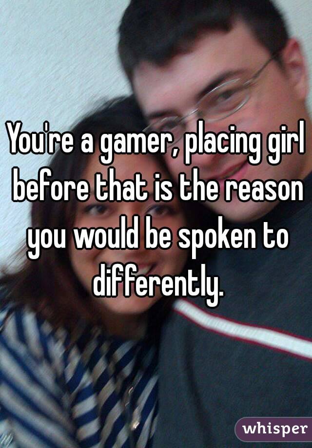 You're a gamer, placing girl before that is the reason you would be spoken to differently.