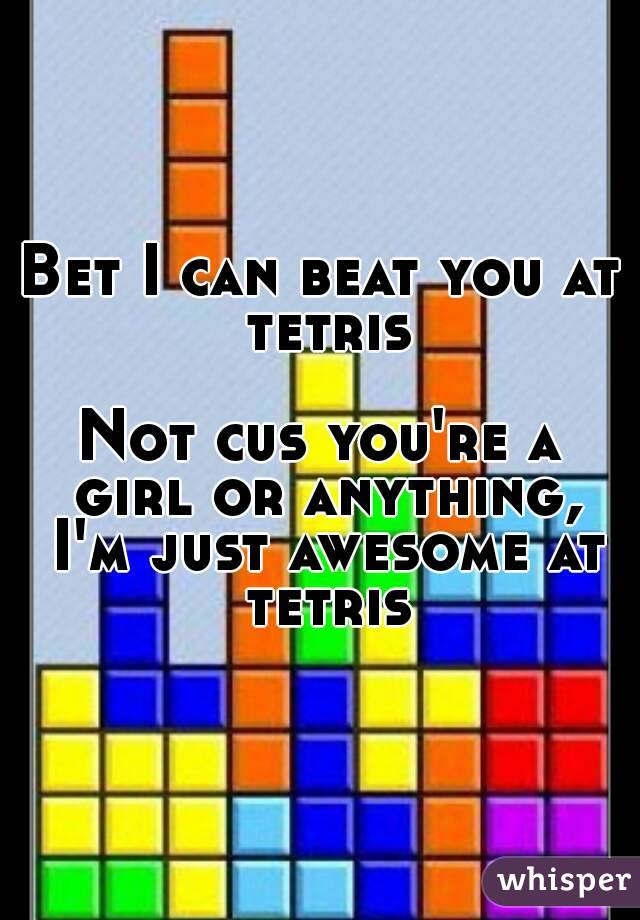 Bet I can beat you at tetris

Not cus you're a girl or anything, I'm just awesome at tetris