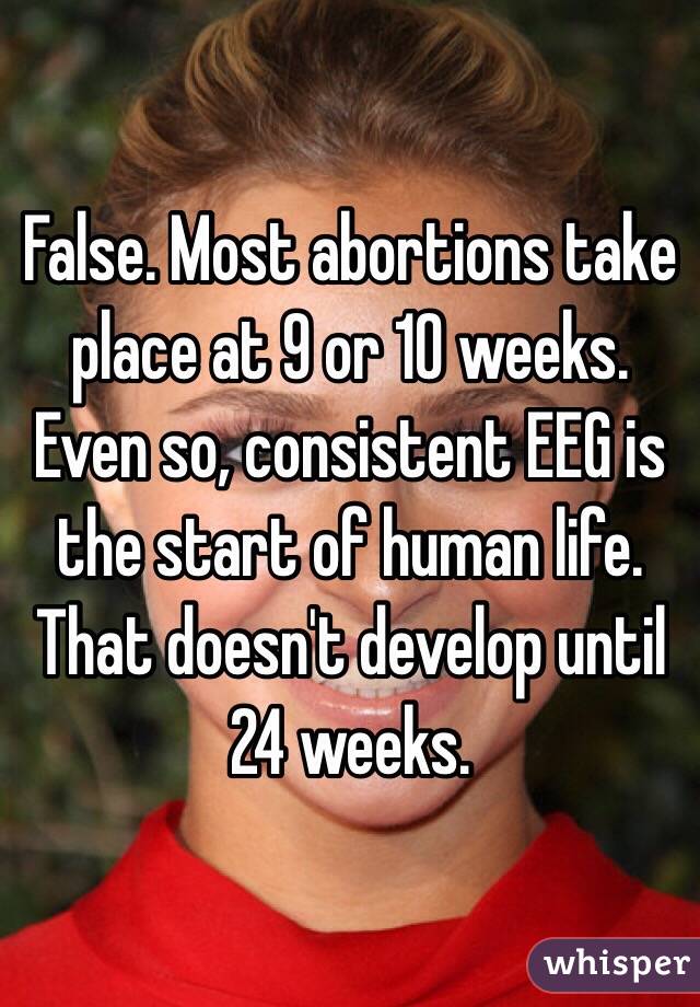 False. Most abortions take place at 9 or 10 weeks. Even so, consistent EEG is the start of human life. That doesn't develop until 24 weeks.