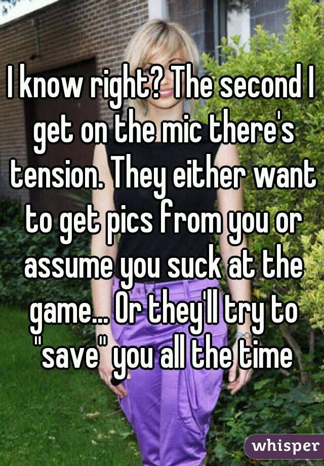 I know right? The second I get on the mic there's tension. They either want to get pics from you or assume you suck at the game... Or they'll try to "save" you all the time