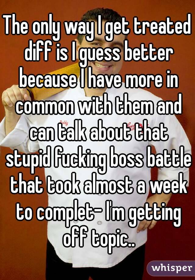 The only way I get treated diff is I guess better because I have more in common with them and can talk about that stupid fucking boss battle that took almost a week to complet- I'm getting off topic..