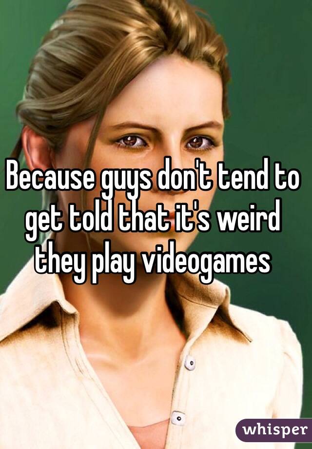 Because guys don't tend to get told that it's weird they play videogames