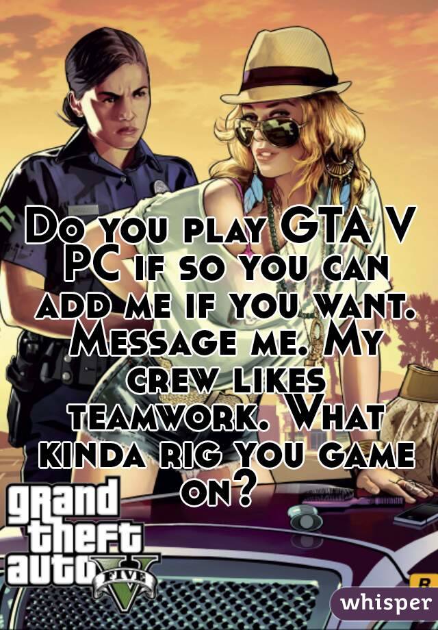 Do you play GTA V PC if so you can add me if you want. Message me. My crew likes teamwork. What kinda rig you game on? 