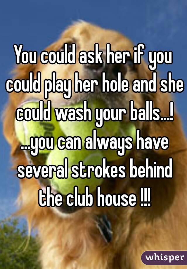 You could ask her if you could play her hole and she could wash your balls...! ...you can always have several strokes behind the club house !!!
