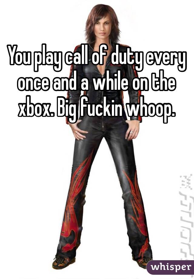 You play call of duty every once and a while on the xbox. Big fuckin whoop.