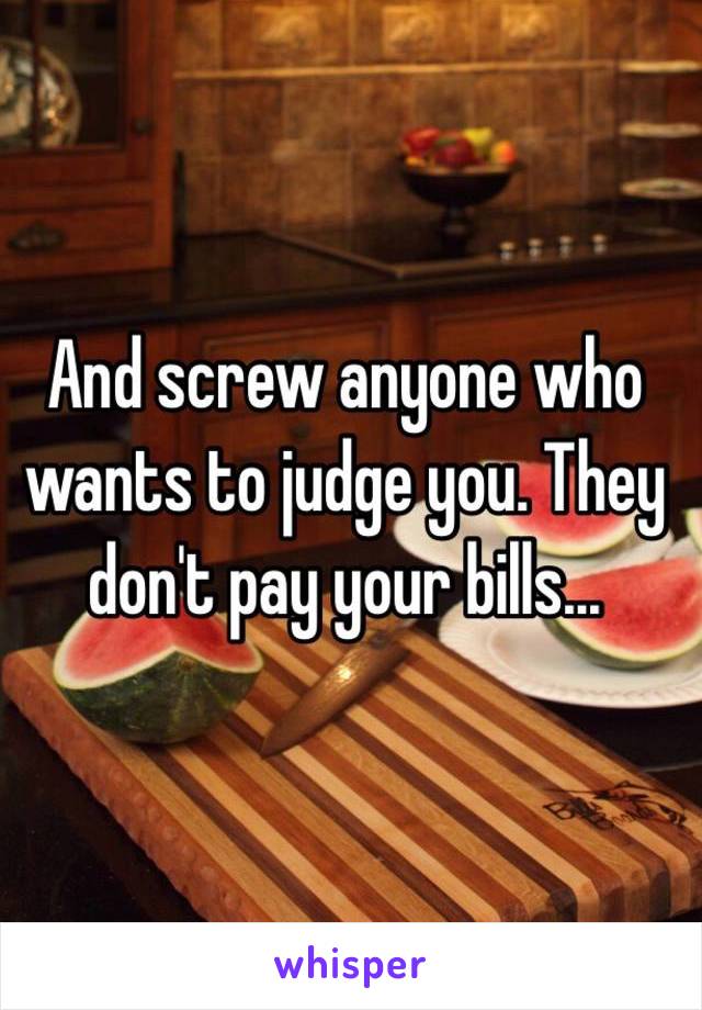 And screw anyone who wants to judge you. They don't pay your bills...
