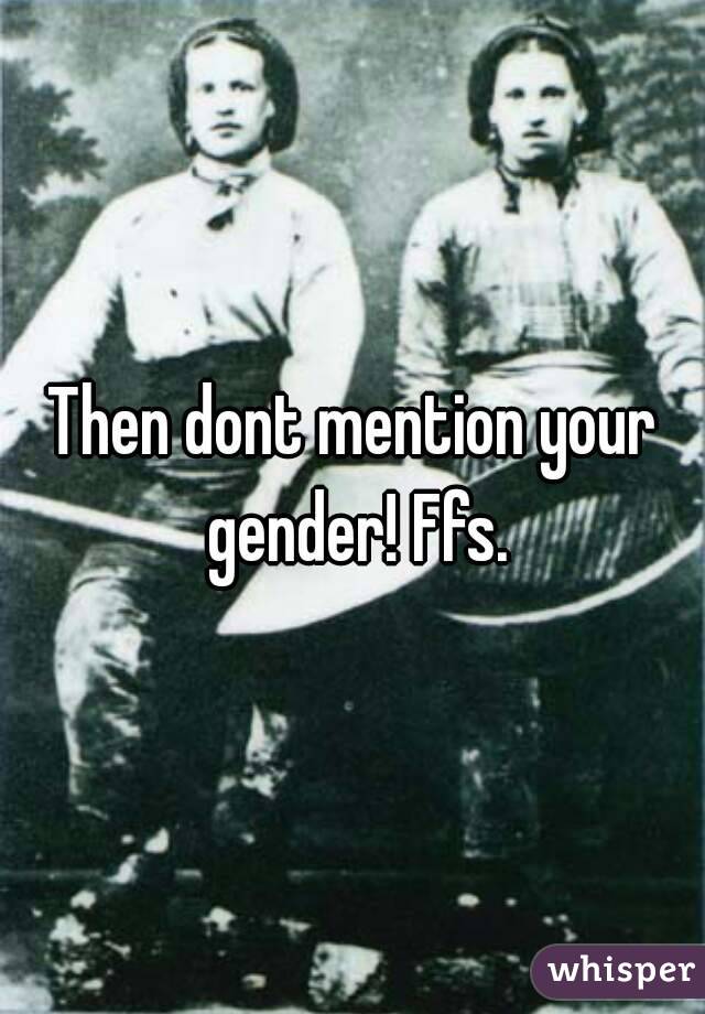 Then dont mention your gender! Ffs.