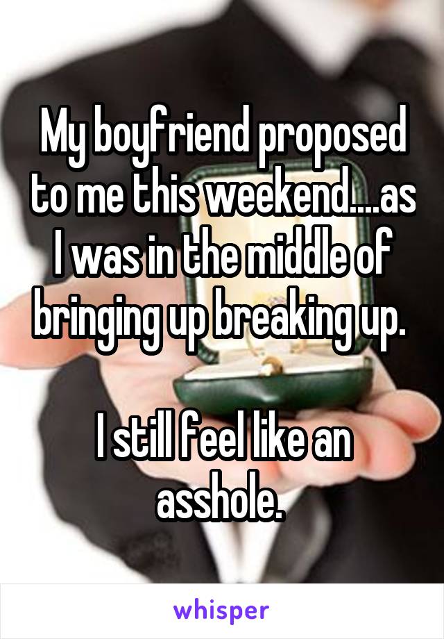 My boyfriend proposed to me this weekend....as I was in the middle of bringing up breaking up. 

I still feel like an asshole. 