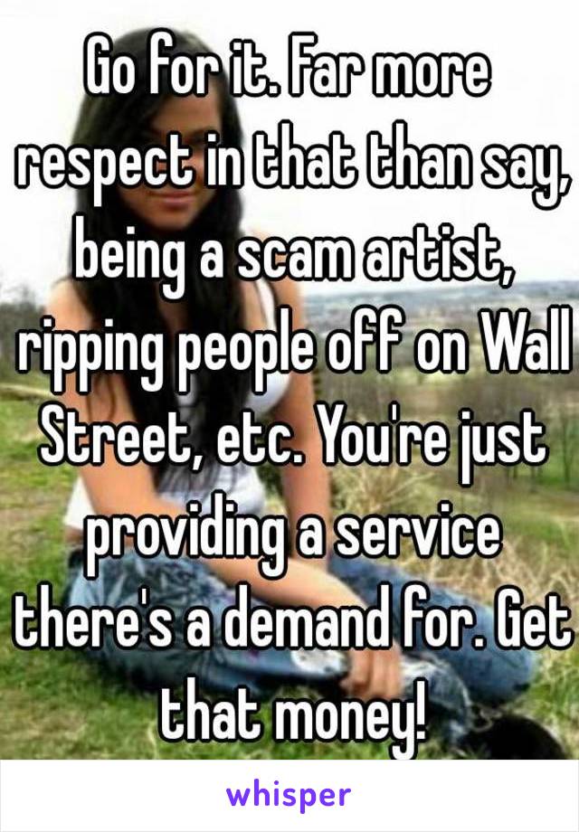 Go for it. Far more respect in that than say, being a scam artist, ripping people off on Wall Street, etc. You're just providing a service there's a demand for. Get that money!