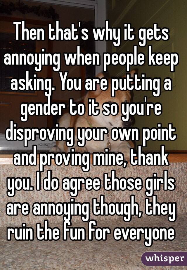 Then that's why it gets annoying when people keep asking. You are putting a gender to it so you're disproving your own point and proving mine, thank you. I do agree those girls are annoying though, they ruin the fun for everyone 