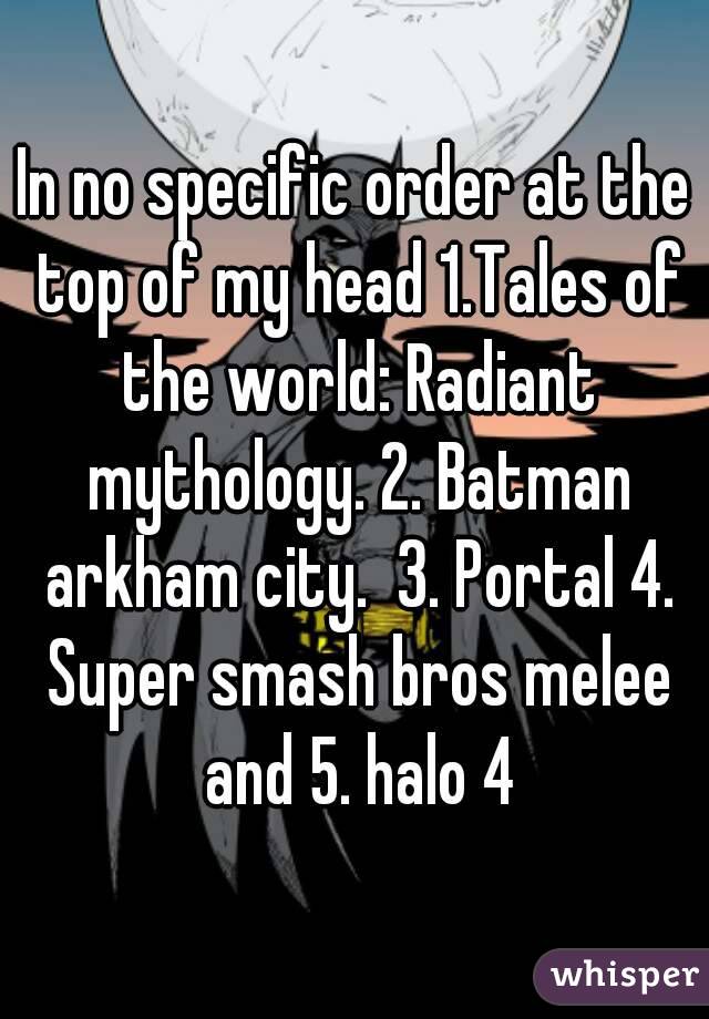 In no specific order at the top of my head 1.Tales of the world: Radiant mythology. 2. Batman arkham city.  3. Portal 4. Super smash bros melee and 5. halo 4