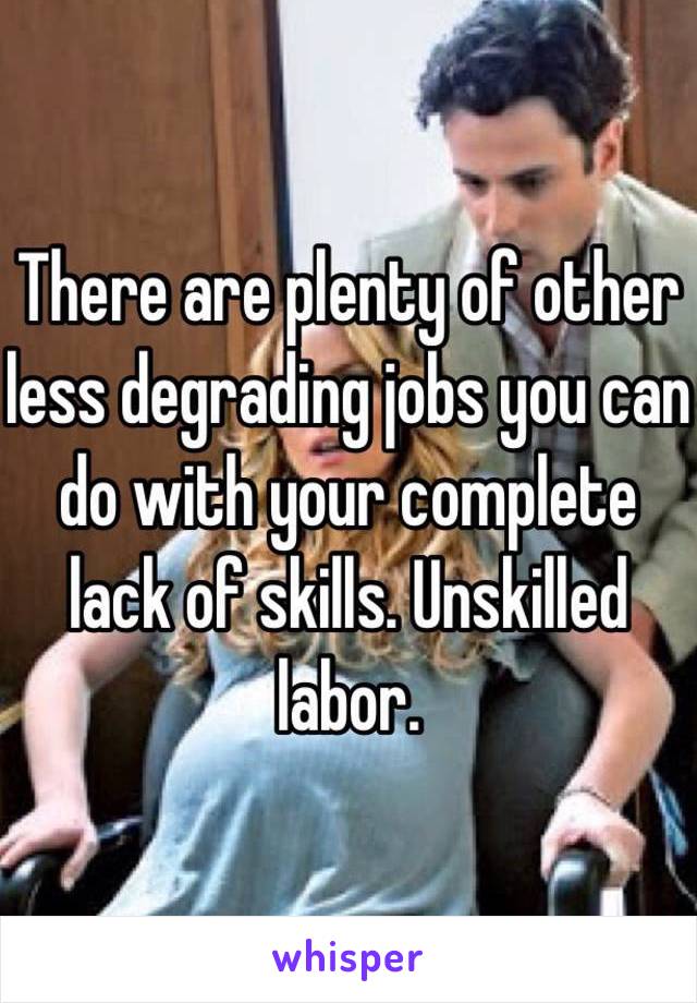 There are plenty of other less degrading jobs you can do with your complete lack of skills. Unskilled labor.
