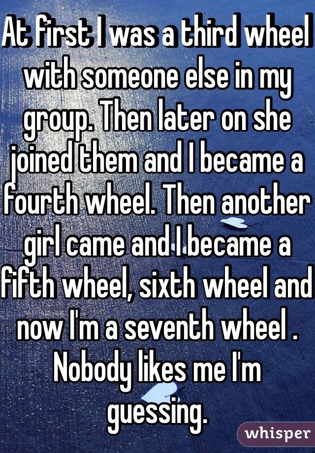 At first I was a third wheel with someone else in my group. Then later on she joined them and I became a fourth wheel. Then another girl came and I became a fifth wheel, sixth wheel and now I'm a seventh wheel . Nobody likes me I'm guessing.